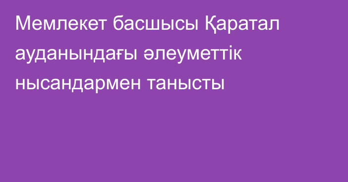 Мемлекет басшысы Қаратал ауданындағы әлеуметтік нысандармен танысты