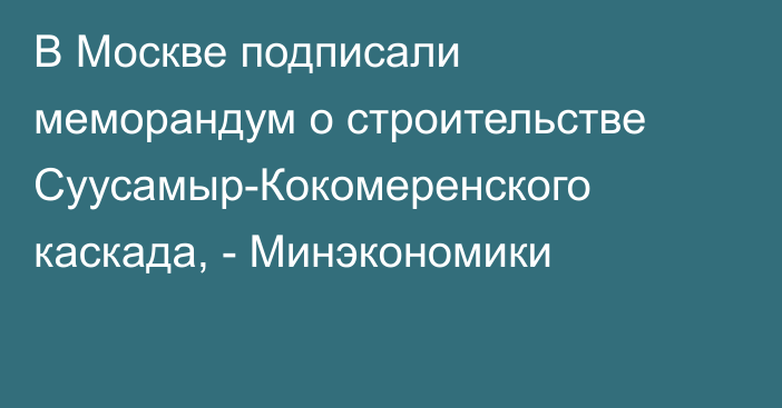 В Москве подписали меморандум о строительстве Суусамыр-Кокомеренского каскада, - Минэкономики