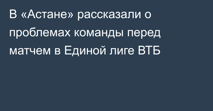 В «Астане» рассказали о проблемах команды перед матчем в Единой лиге ВТБ