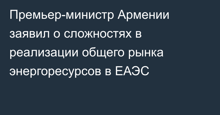 Премьер-министр Армении заявил о сложностях в реализации общего рынка энергоресурсов в ЕАЭС