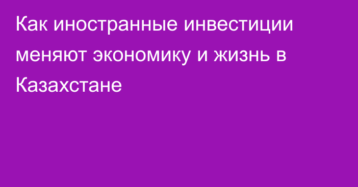 Как иностранные инвестиции меняют экономику и жизнь в Казахстане