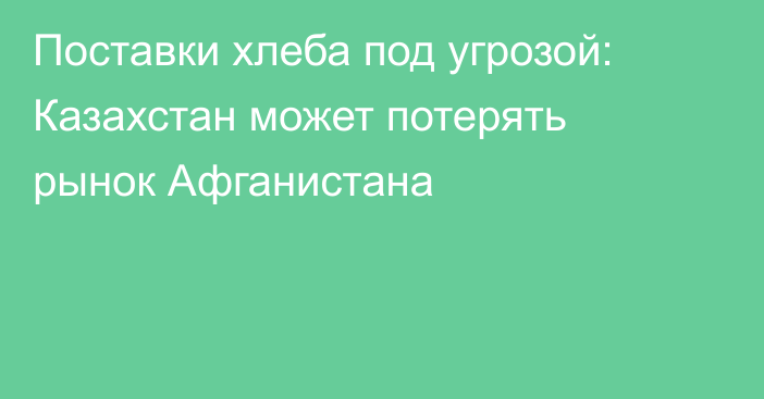 Поставки хлеба под угрозой: Казахстан может потерять рынок Афганистана