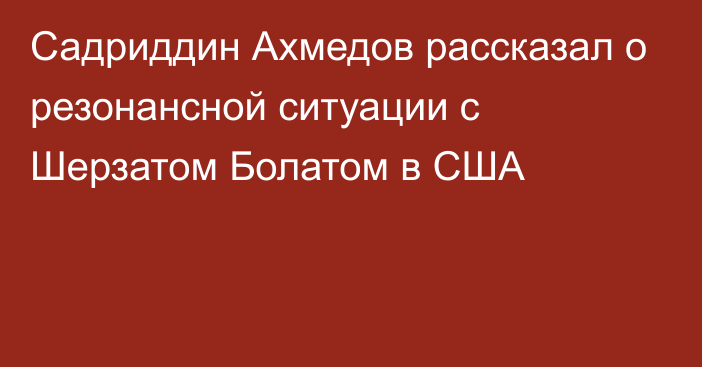 Садриддин Ахмедов рассказал о резонансной ситуации с Шерзатом Болатом в США