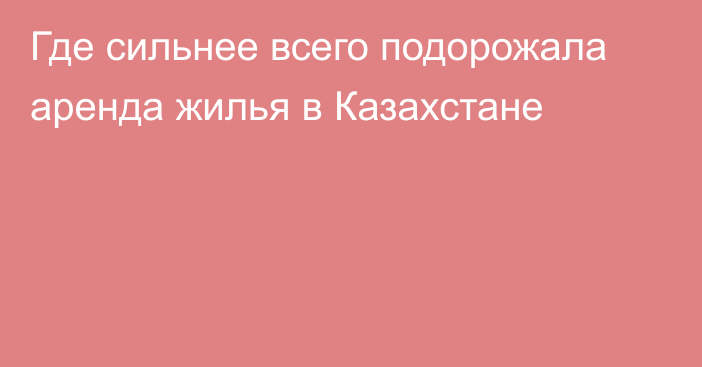 Где сильнее всего подорожала аренда жилья в Казахстане