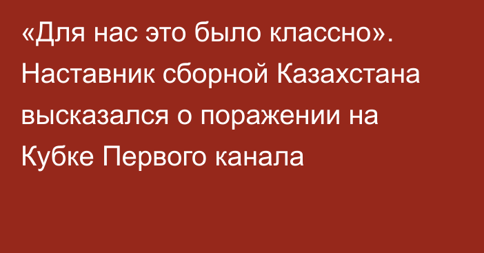 «Для нас это было классно». Наставник сборной Казахстана высказался о поражении на Кубке Первого канала