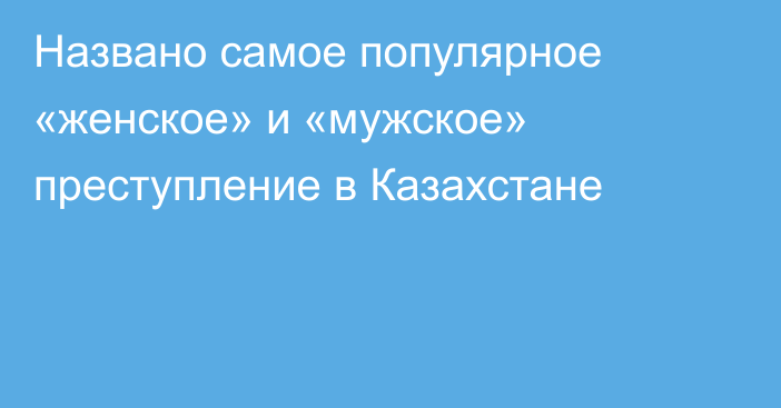 Названо самое популярное «женское» и «мужское» преступление в Казахстане