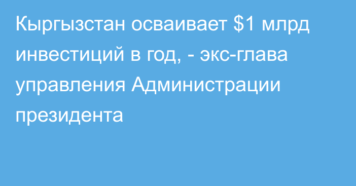 Кыргызстан осваивает $1 млрд инвестиций в год, - экс-глава управления Администрации президента 