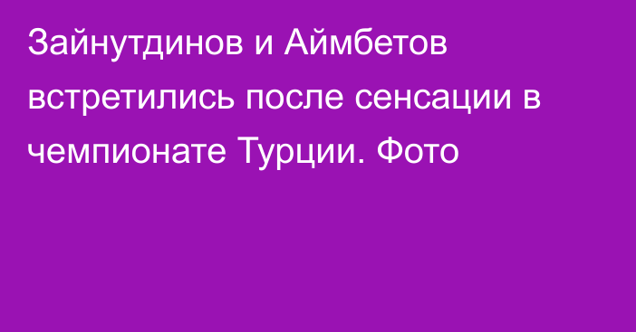 Зайнутдинов и Аймбетов встретились после сенсации в чемпионате Турции. Фото