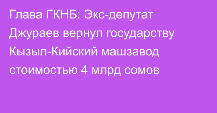 Глава ГКНБ: Экс-депутат Джураев вернул государству Кызыл-Кийский машзавод стоимостью 4 млрд сомов