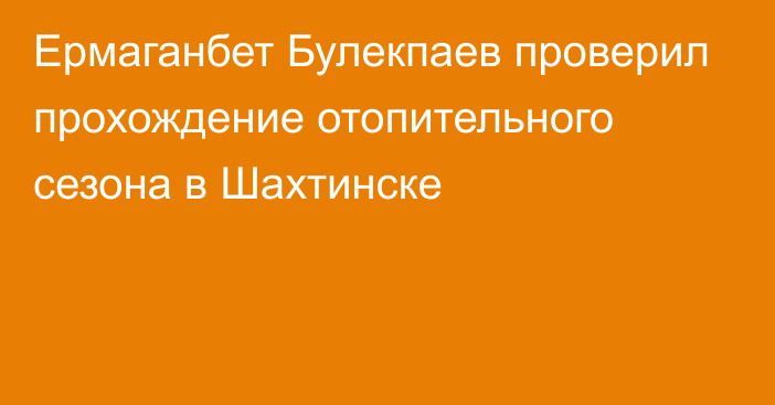 Ермаганбет Булекпаев проверил прохождение отопительного сезона в Шахтинске