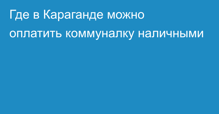 Где в Караганде можно оплатить коммуналку наличными