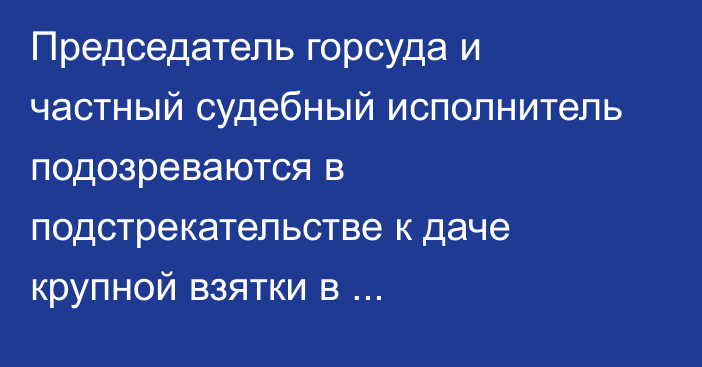 Председатель горсуда и частный судебный исполнитель подозреваются в подстрекательстве к даче крупной взятки в Мангистауской области