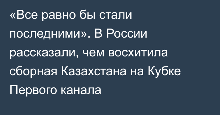 «Все равно бы стали последними». В России рассказали, чем восхитила сборная Казахстана на Кубке Первого канала