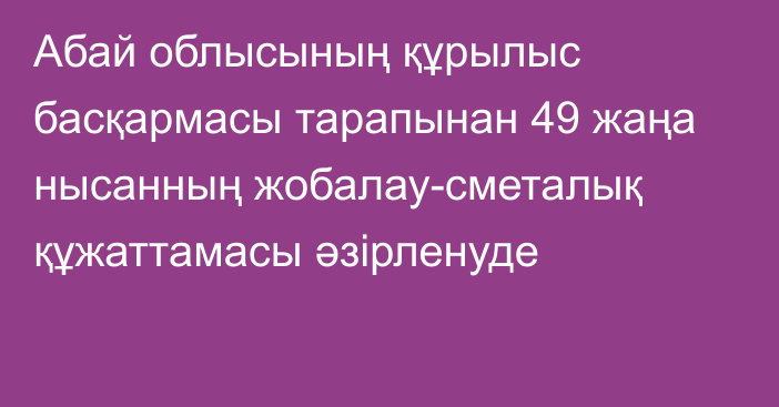 Абай облысының құрылыс басқармасы тарапынан 49 жаңа нысанның жобалау-сметалық құжаттамасы әзірленуде