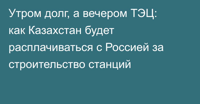 Утром долг, а вечером ТЭЦ: как Казахстан будет расплачиваться с Россией за строительство станций