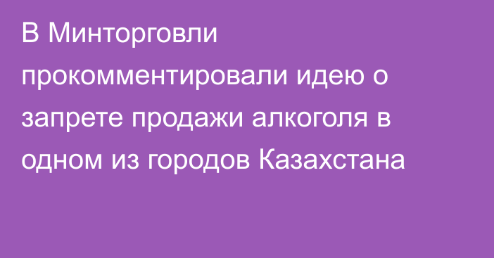 В Минторговли прокомментировали идею о запрете продажи алкоголя в одном из городов Казахстана