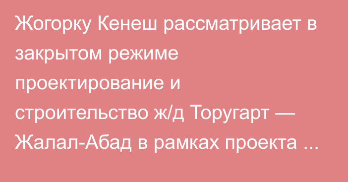 Жогорку Кенеш рассматривает в закрытом режиме проектирование и строительство ж/д Торугарт — Жалал-Абад в рамках проекта ж/д КНР — КР — РУз