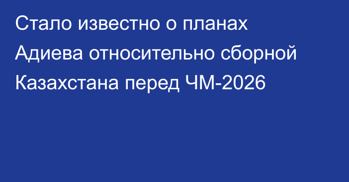 Стало известно о планах Адиева относительно сборной Казахстана перед ЧМ-2026