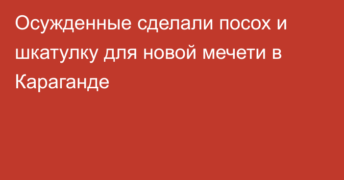 Осужденные сделали посох и шкатулку для новой мечети в Караганде