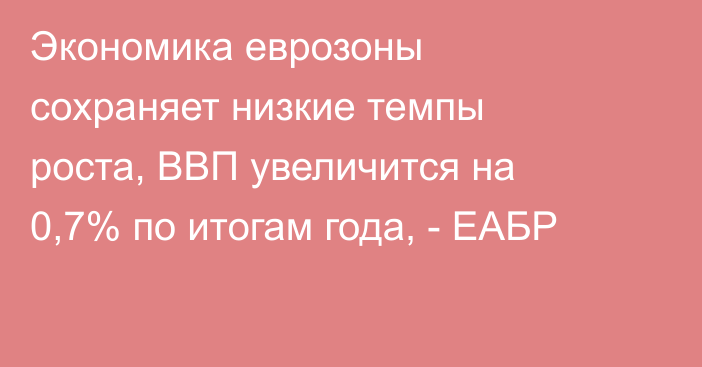 Экономика еврозоны сохраняет низкие темпы роста, ВВП увеличится на 0,7% по итогам года, - ЕАБР