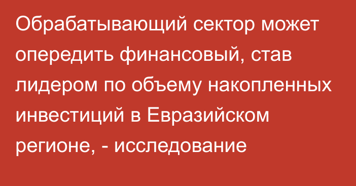 Обрабатывающий сектор может опередить финансовый, став лидером по объему накопленных инвестиций в Евразийском регионе, - исследование