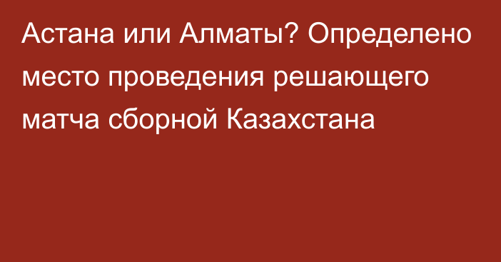 Астана или Алматы? Определено место проведения решающего матча сборной Казахстана