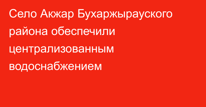 Село Акжар Бухаржырауского района обеспечили централизованным водоснабжением