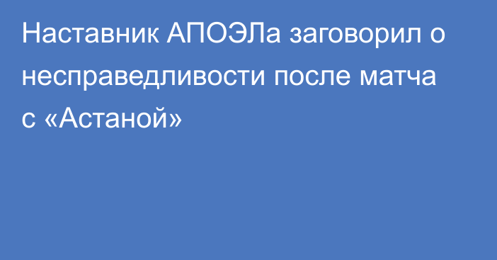 Наставник АПОЭЛа заговорил о несправедливости после матча с «Астаной»