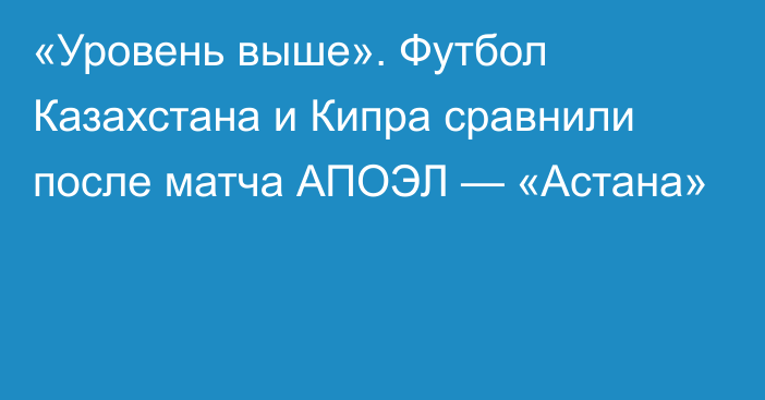 «Уровень выше». Футбол Казахстана и Кипра сравнили после матча АПОЭЛ — «Астана»