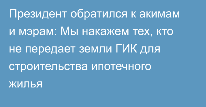 Президент обратился к акимам и мэрам: Мы накажем тех, кто не передает земли ГИК для строительства ипотечного жилья