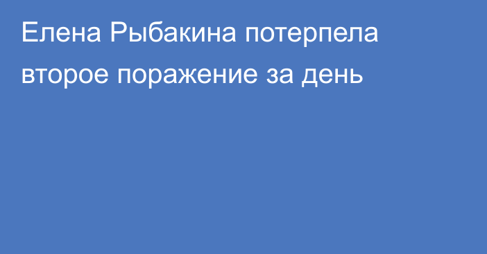 Елена Рыбакина потерпела второе поражение за день