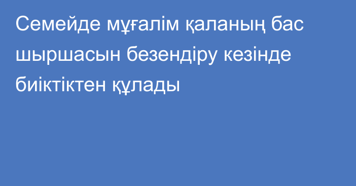 Семейде мұғалім қаланың бас шыршасын безендіру кезінде биіктіктен құлады