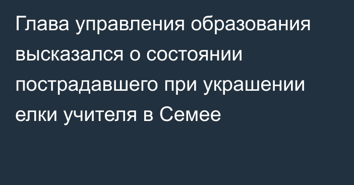 Глава управления образования высказался о состоянии пострадавшего при украшении елки учителя в Семее