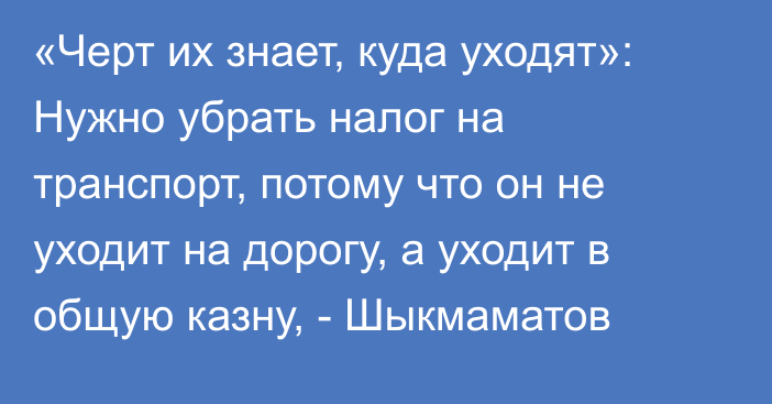 «Черт их знает, куда уходят»: Нужно убрать налог на транспорт, потому что он не уходит на дорогу, а уходит в общую казну, - Шыкмаматов