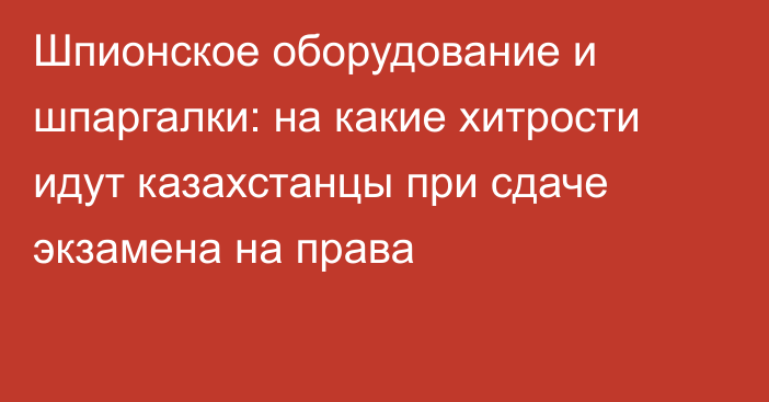 Шпионское оборудование и шпаргалки: на какие хитрости идут казахстанцы при сдаче экзамена на права