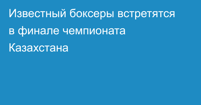 Известный боксеры встретятся в финале чемпионата Казахстана