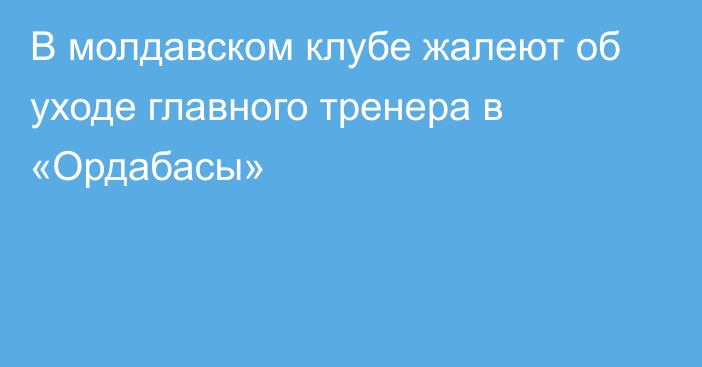 В молдавском клубе жалеют об уходе главного тренера в «Ордабасы»