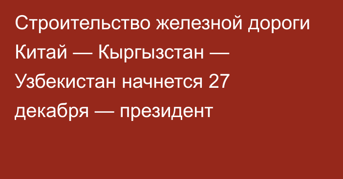 Строительство железной дороги Китай — Кыргызстан — Узбекистан начнется 27 декабря — президент