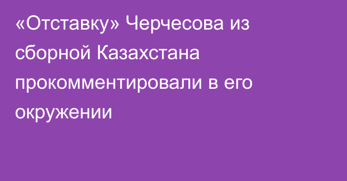 «Отставку» Черчесова из сборной Казахстана прокомментировали в его окружении