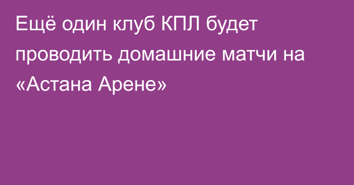 Ещё один клуб КПЛ будет проводить домашние матчи на «Астана Арене»