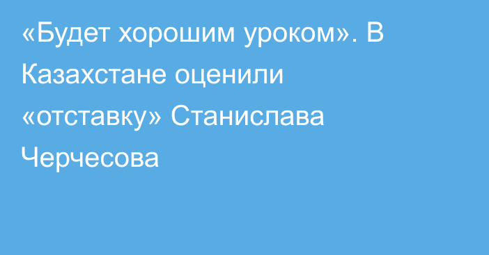 «Будет хорошим уроком». В Казахстане оценили «отставку» Станислава Черчесова