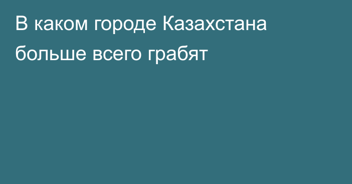 В каком городе Казахстана больше всего грабят