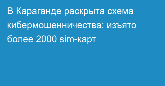 В Караганде раскрыта схема кибермошенничества: изъято более 2000 sim-карт