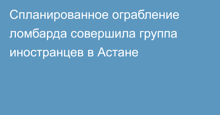 Спланированное ограбление ломбарда совершила группа иностранцев в Астане