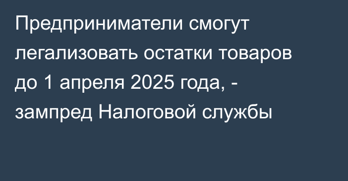 Предприниматели смогут легализовать остатки товаров до 1 апреля 2025 года, - зампред Налоговой службы