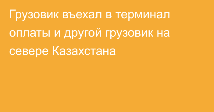 Грузовик въехал в терминал оплаты и другой грузовик на севере Казахстана