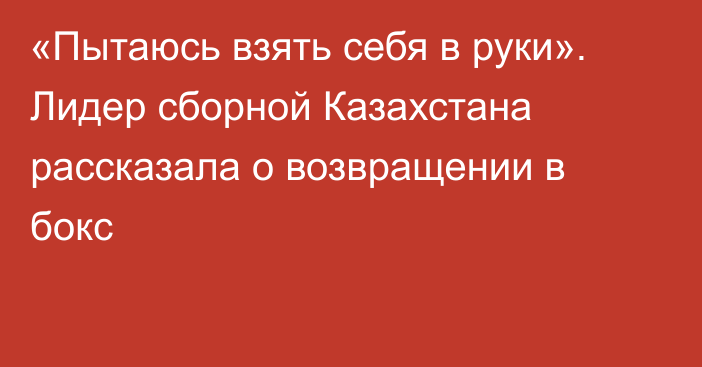 «Пытаюсь взять себя в руки». Лидер сборной Казахстана рассказала о возвращении в бокс