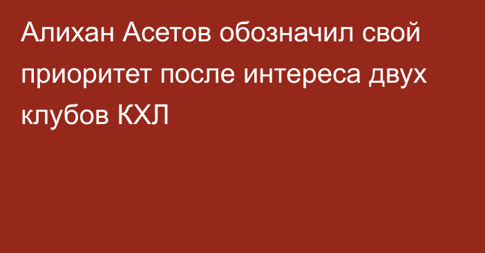 Алихан Асетов обозначил свой приоритет после интереса двух клубов КХЛ