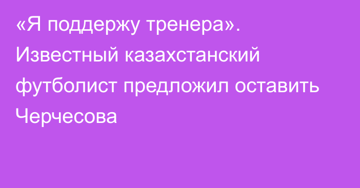 «Я поддержу тренера». Известный казахстанский футболист предложил оставить Черчесова