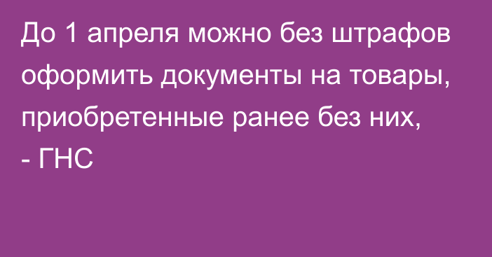 До 1 апреля можно без штрафов оформить документы на товары, приобретенные ранее без них, - ГНС 